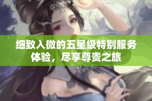 细致入微的五星级特别服务体验，尽享尊贵之旅