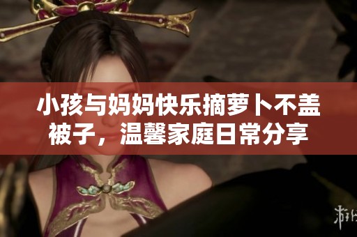 小孩与妈妈快乐摘萝卜不盖被子，温馨家庭日常分享