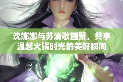 沈娜娜与苏清歌团聚，共享温馨火锅时光的美好瞬间