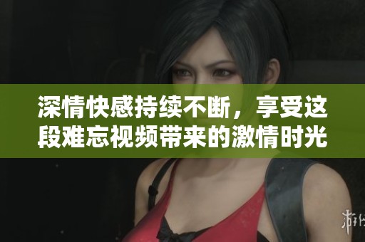 深情快感持续不断，享受这段难忘视频带来的激情时光