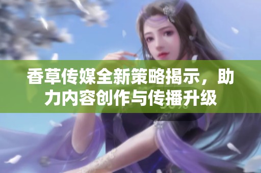 香草传媒全新策略揭示，助力内容创作与传播升级