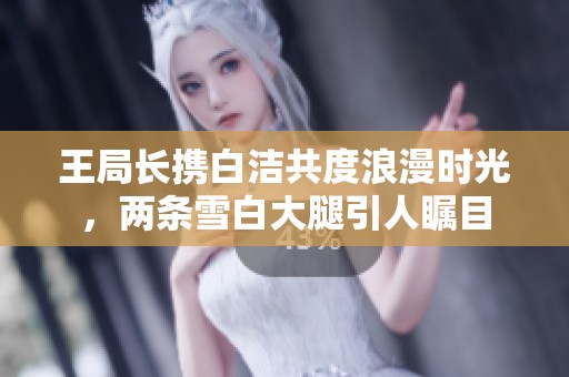 王局长携白洁共度浪漫时光，两条雪白大腿引人瞩目