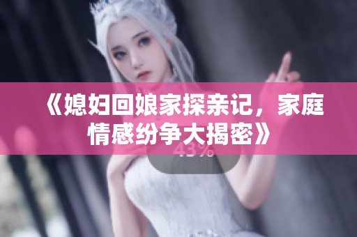 《媳妇回娘家探亲记，家庭情感纷争大揭密》