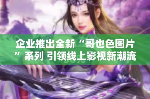 企业推出全新“哥也色图片”系列 引领线上影视新潮流