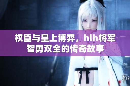 权臣与皇上博弈，hlh将军智勇双全的传奇故事