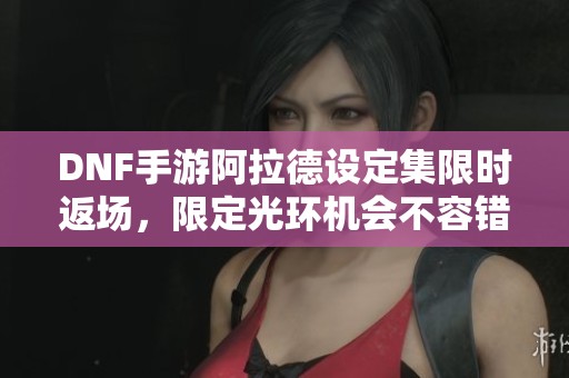 DNF手游阿拉德设定集限时返场，限定光环机会不容错过！