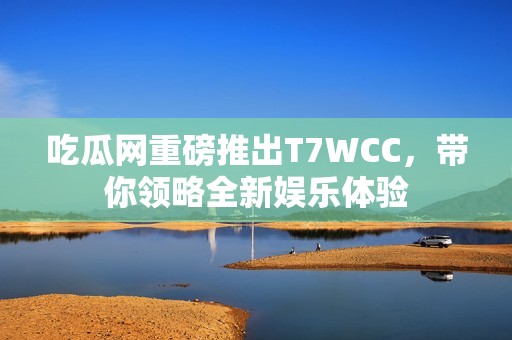 吃瓜网重磅推出T7WCC，带你领略全新娱乐体验