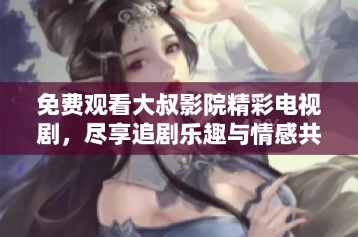 免费观看大叔影院精彩电视剧，尽享追剧乐趣与情感共鸣