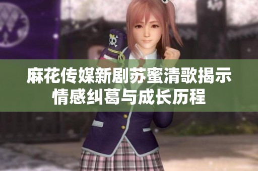 麻花传媒新剧苏蜜清歌揭示情感纠葛与成长历程