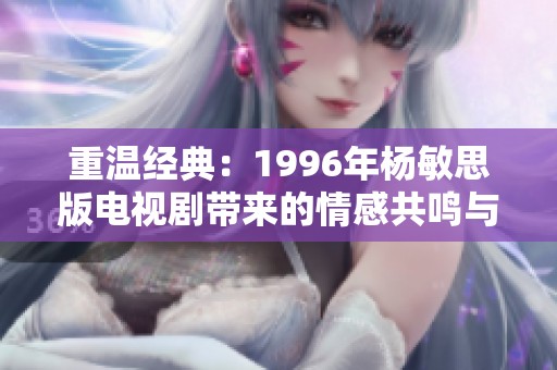 重温经典：1996年杨敏思版电视剧带来的情感共鸣与时代印记