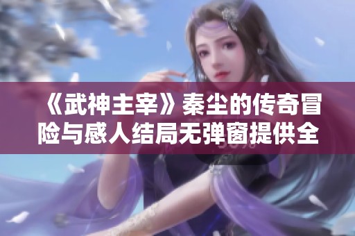 《武神主宰》秦尘的传奇冒险与感人结局无弹窗提供全文免费阅读