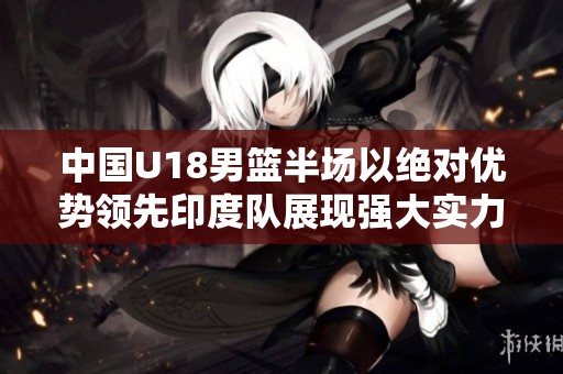 中国U18男篮半场以绝对优势领先印度队展现强大实力
