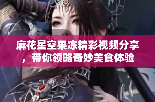 麻花星空果冻精彩视频分享，带你领略奇妙美食体验