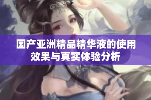 国产亚洲精品精华液的使用效果与真实体验分析