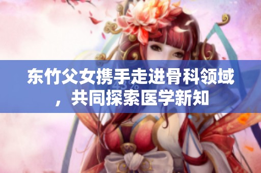 东竹父女携手走进骨科领域，共同探索医学新知