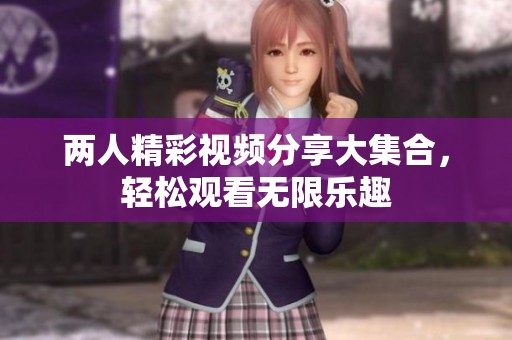 两人精彩视频分享大集合，轻松观看无限乐趣