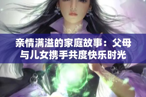 亲情满溢的家庭故事：父母与儿女携手共度快乐时光