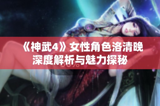 《神武4》女性角色洛清晚深度解析与魅力探秘