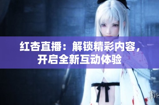 红杏直播：解锁精彩内容，开启全新互动体验