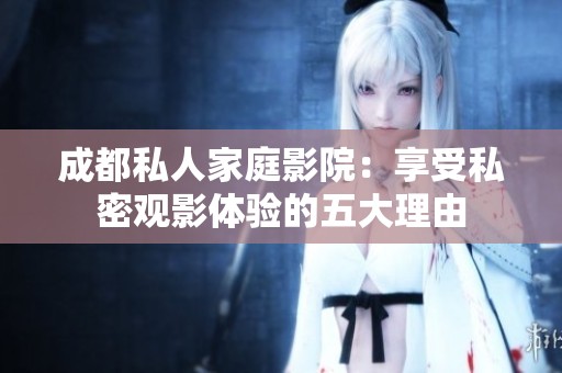 成都私人家庭影院：享受私密观影体验的五大理由