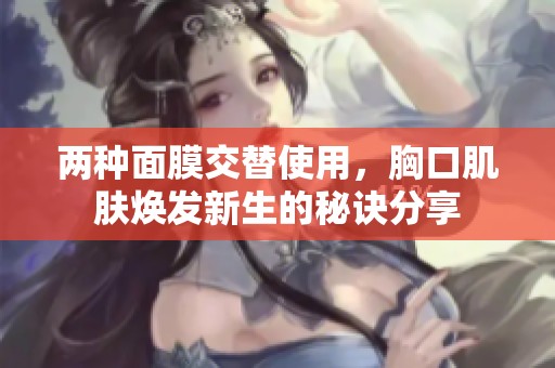 两种面膜交替使用，胸口肌肤焕发新生的秘诀分享