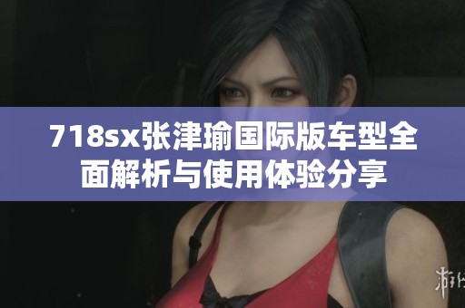 718sx张津瑜国际版车型全面解析与使用体验分享