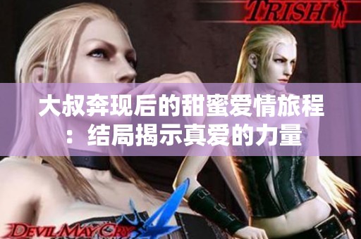 大叔奔现后的甜蜜爱情旅程：结局揭示真爱的力量