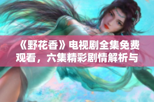 《野花香》电视剧全集免费观看，六集精彩剧情解析与回顾