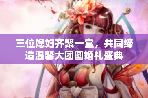 三位媳妇齐聚一堂，共同缔造温馨大团圆婚礼盛典