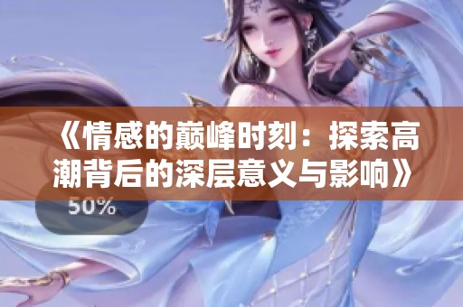 《情感的巅峰时刻：探索高潮背后的深层意义与影响》