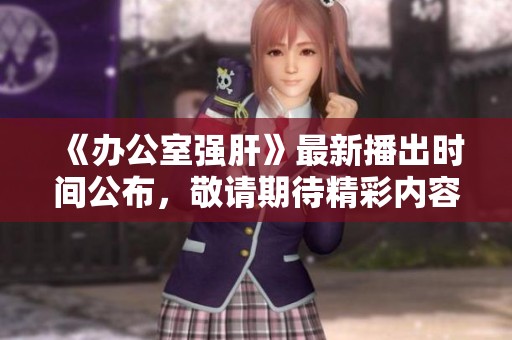 《办公室强肝》最新播出时间公布，敬请期待精彩内容