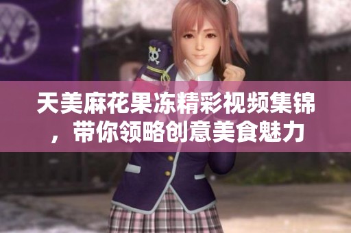 天美麻花果冻精彩视频集锦，带你领略创意美食魅力
