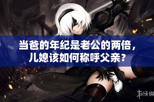 当爸的年纪是老公的两倍，儿媳该如何称呼父亲？