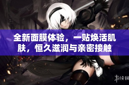 全新面膜体验，一贴焕活肌肤，恒久滋润与亲密接触