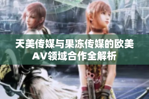 天美传媒与果冻传媒的欧美AV领域合作全解析