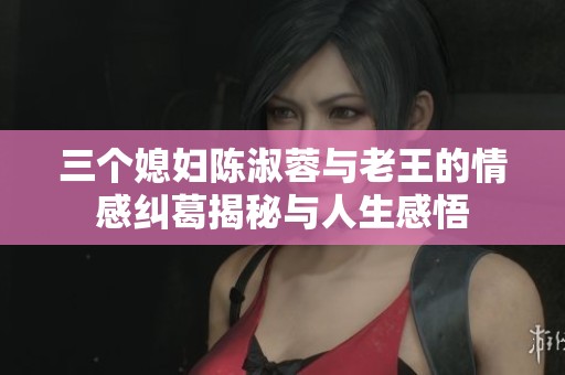 三个媳妇陈淑蓉与老王的情感纠葛揭秘与人生感悟
