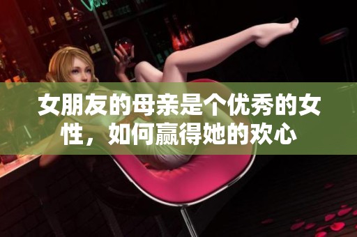 女朋友的母亲是个优秀的女性，如何赢得她的欢心