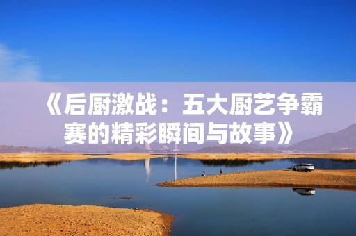 《后厨激战：五大厨艺争霸赛的精彩瞬间与故事》
