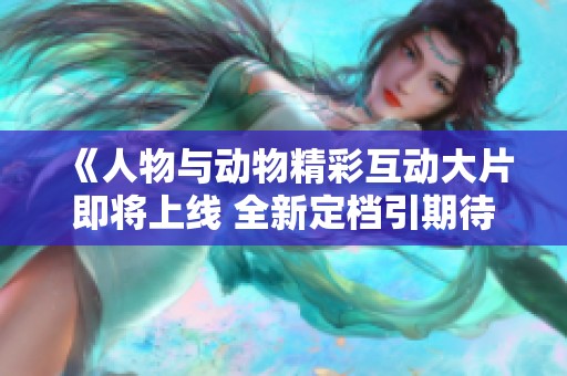 《人物与动物精彩互动大片即将上线 全新定档引期待》