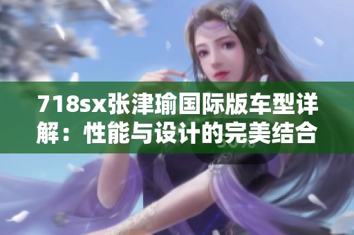 718sx张津瑜国际版车型详解：性能与设计的完美结合