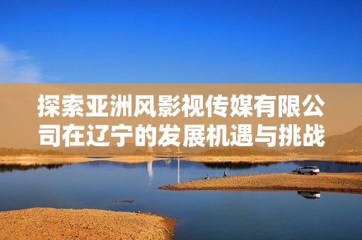探索亚洲风影视传媒有限公司在辽宁的发展机遇与挑战