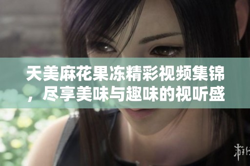 天美麻花果冻精彩视频集锦，尽享美味与趣味的视听盛宴