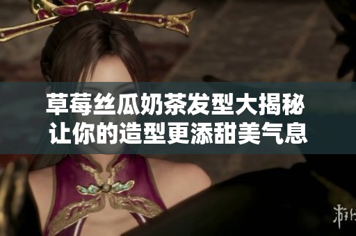 草莓丝瓜奶茶发型大揭秘 让你的造型更添甜美气息