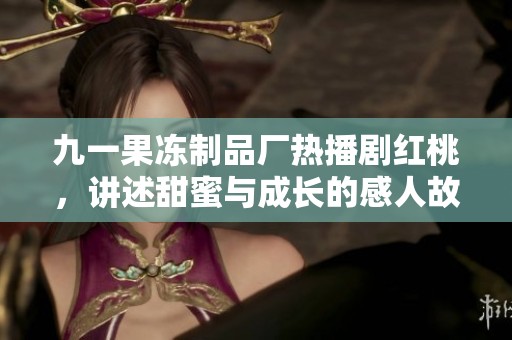 九一果冻制品厂热播剧红桃，讲述甜蜜与成长的感人故事