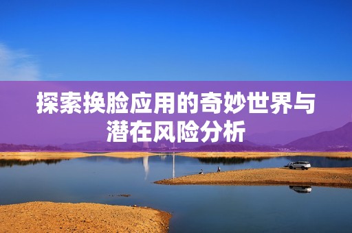 探索换脸应用的奇妙世界与潜在风险分析