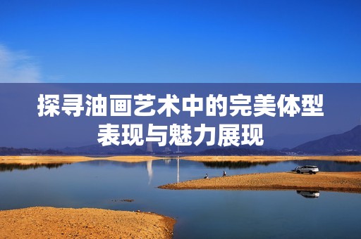 探寻油画艺术中的完美体型表现与魅力展现