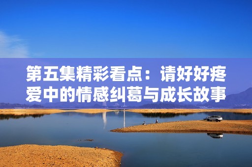 第五集精彩看点：请好好疼爱中的情感纠葛与成长故事解读