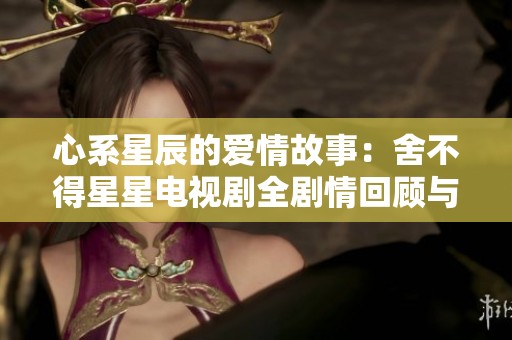 心系星辰的爱情故事：舍不得星星电视剧全剧情回顾与分析