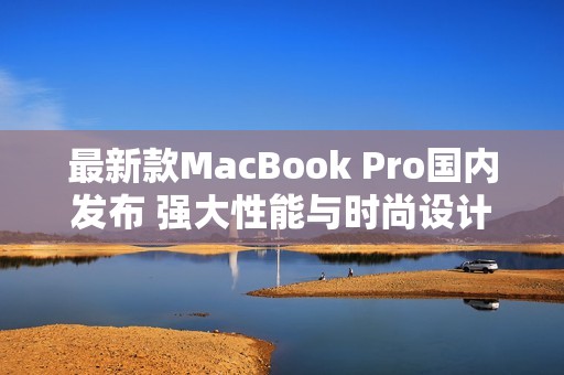 最新款MacBook Pro国内发布 强大性能与时尚设计兼备
