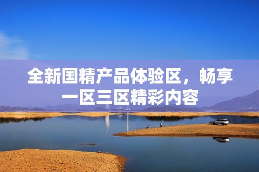 全新国精产品体验区，畅享一区三区精彩内容